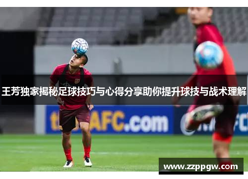 王芳独家揭秘足球技巧与心得分享助你提升球技与战术理解