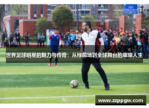 世界足球明星的魅力与传奇：从绿茵场到全球舞台的璀璨人生