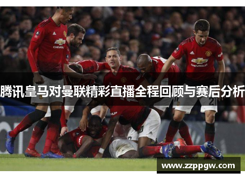 腾讯皇马对曼联精彩直播全程回顾与赛后分析